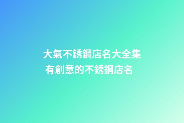 大氣不銹鋼店名大全集 有創意的不銹鋼店名